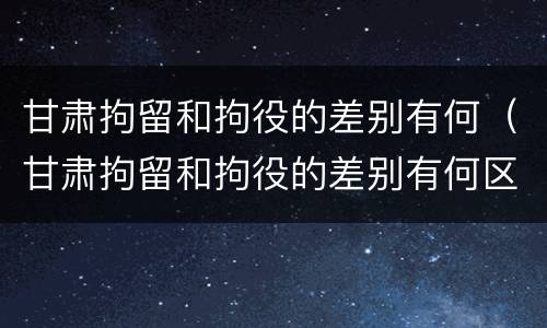 甘肃拘留和拘役的差别有何（甘肃拘留和拘役的差别有何区别呢）