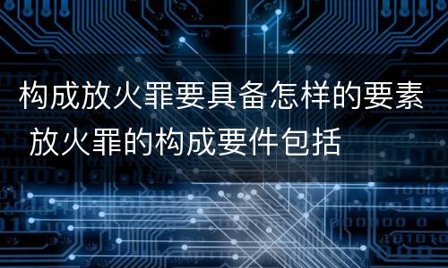 构成放火罪要具备怎样的要素 放火罪的构成要件包括