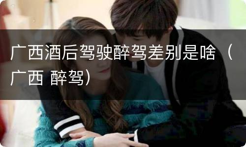 广西酒后驾驶醉驾差别是啥（广西 醉驾）