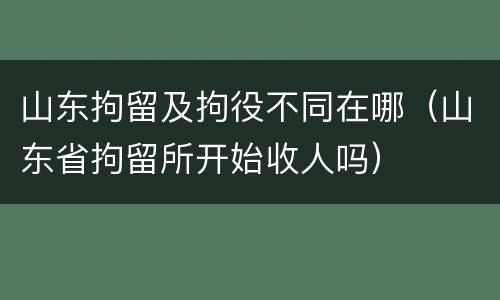 山东拘留及拘役不同在哪（山东省拘留所开始收人吗）