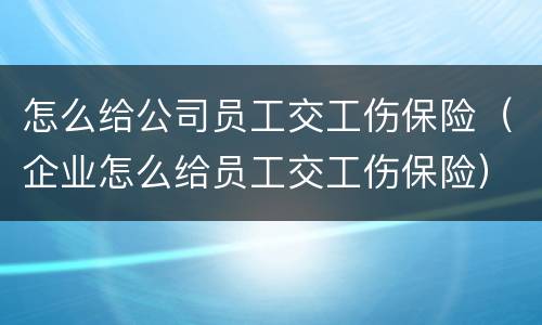 怎么给公司员工交工伤保险（企业怎么给员工交工伤保险）