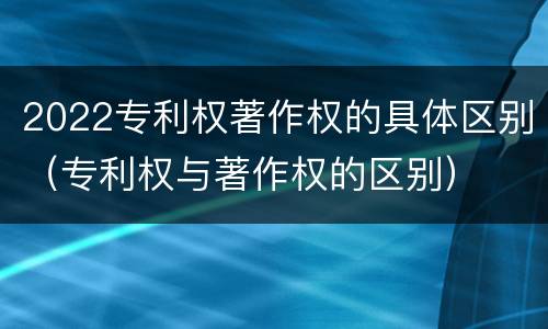 2022专利权著作权的具体区别（专利权与著作权的区别）