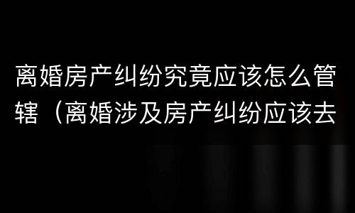离婚房产纠纷究竟应该怎么管辖（离婚涉及房产纠纷应该去哪里起诉）