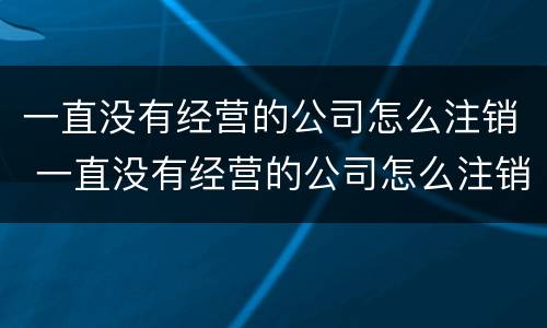 一直没有经营的公司怎么注销 一直没有经营的公司怎么注销啊