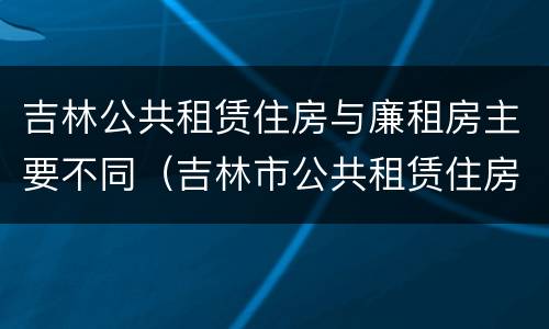 吉林公共租赁住房与廉租房主要不同（吉林市公共租赁住房）