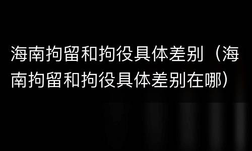 海南拘留和拘役具体差别（海南拘留和拘役具体差别在哪）