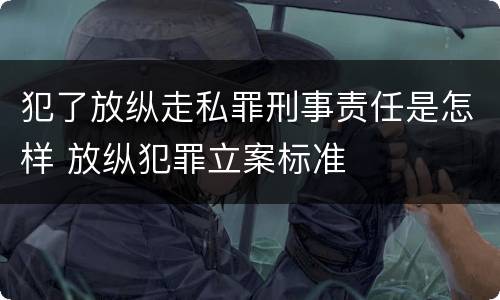 犯了放纵走私罪刑事责任是怎样 放纵犯罪立案标准