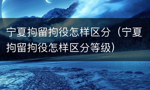 宁夏拘留拘役怎样区分（宁夏拘留拘役怎样区分等级）