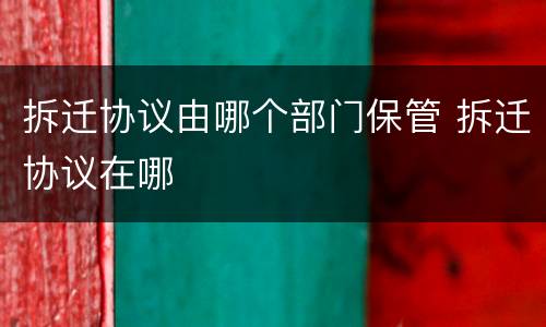 拆迁协议由哪个部门保管 拆迁协议在哪