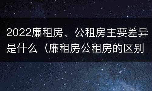 2022廉租房、公租房主要差异是什么（廉租房公租房的区别在哪里）