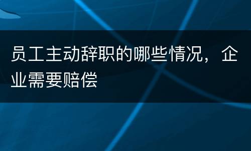 员工主动辞职的哪些情况，企业需要赔偿