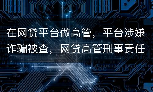 在网贷平台做高管，平台涉嫌诈骗被查，网贷高管刑事责任是什么