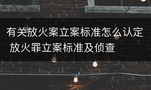 有关放火案立案标准怎么认定 放火罪立案标准及侦查