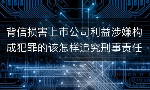 背信损害上市公司利益涉嫌构成犯罪的该怎样追究刑事责任