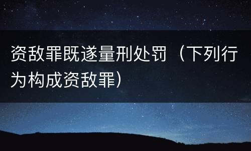 资敌罪既遂量刑处罚（下列行为构成资敌罪）