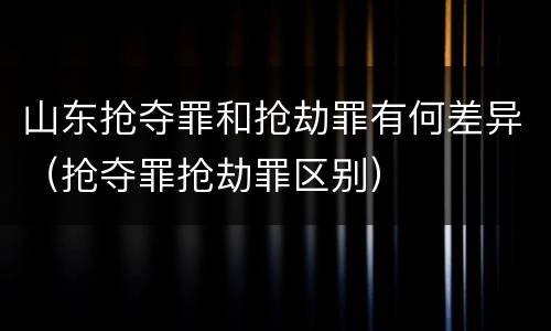 山东抢夺罪和抢劫罪有何差异（抢夺罪抢劫罪区别）
