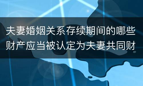 夫妻婚姻关系存续期间的哪些财产应当被认定为夫妻共同财产