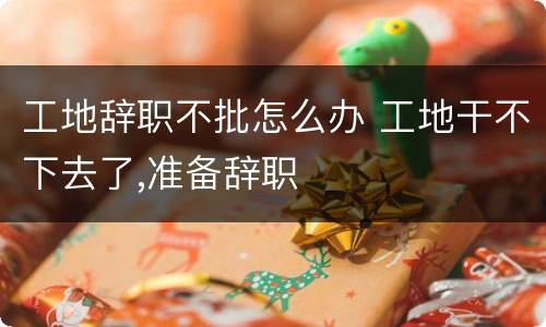 工地辞职不批怎么办 工地干不下去了,准备辞职