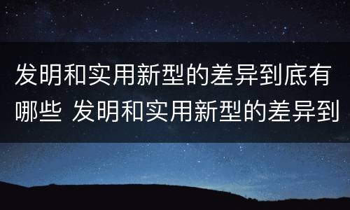 发明和实用新型的差异到底有哪些 发明和实用新型的差异到底有哪些方面