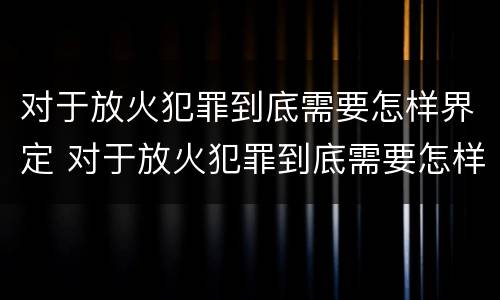 对于放火犯罪到底需要怎样界定 对于放火犯罪到底需要怎样界定犯罪主体