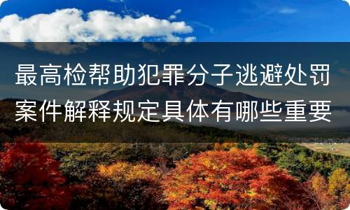 最高检帮助犯罪分子逃避处罚案件解释规定具体有哪些重要内容