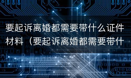 要起诉离婚都需要带什么证件材料（要起诉离婚都需要带什么证件材料去法院）