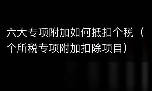 六大专项附加如何抵扣个税（个所税专项附加扣除项目）