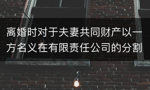 离婚时对于夫妻共同财产以一方名义在有限责任公司的分割如何处理