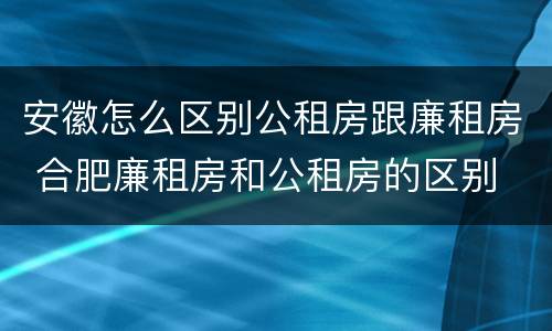 安徽怎么区别公租房跟廉租房 合肥廉租房和公租房的区别