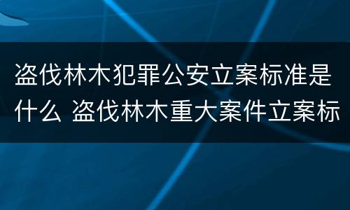 盗伐林木犯罪公安立案标准是什么 盗伐林木重大案件立案标准