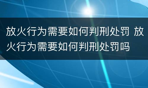 放火行为需要如何判刑处罚 放火行为需要如何判刑处罚吗