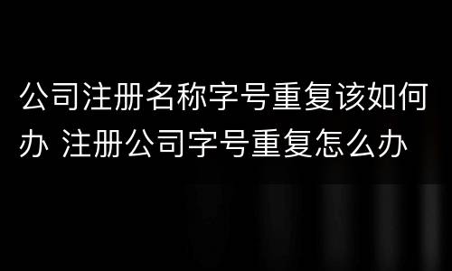 公司注册名称字号重复该如何办 注册公司字号重复怎么办