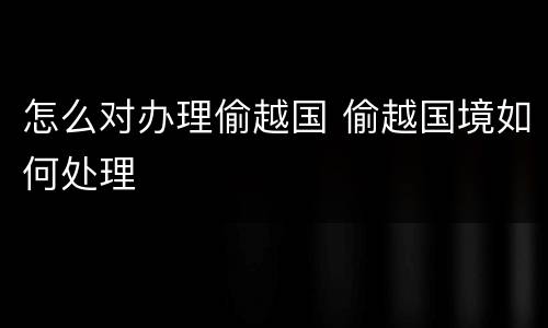 怎么对办理偷越国 偷越国境如何处理