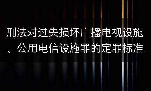 刑法对过失损坏广播电视设施、公用电信设施罪的定罪标准