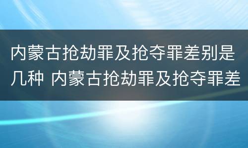 内蒙古抢劫罪及抢夺罪差别是几种 内蒙古抢劫罪及抢夺罪差别是几种类型