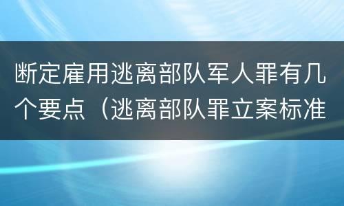 断定雇用逃离部队军人罪有几个要点（逃离部队罪立案标准）
