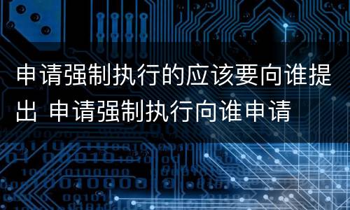 申请强制执行的应该要向谁提出 申请强制执行向谁申请