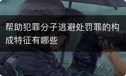 帮助犯罪分子逃避处罚罪的构成特征有哪些