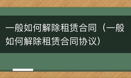 一般如何解除租赁合同（一般如何解除租赁合同协议）