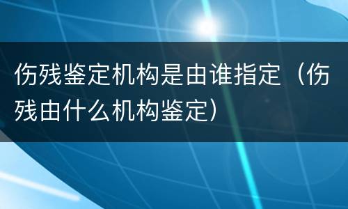 伤残鉴定机构是由谁指定（伤残由什么机构鉴定）