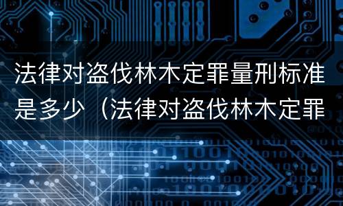 法律对盗伐林木定罪量刑标准是多少（法律对盗伐林木定罪量刑标准是多少年）