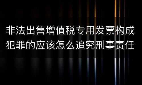 非法出售增值税专用发票构成犯罪的应该怎么追究刑事责任