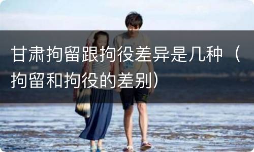 甘肃拘留跟拘役差异是几种（拘留和拘役的差别）