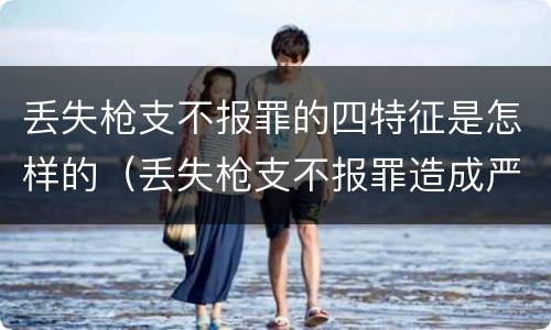 丢失枪支不报罪的四特征是怎样的（丢失枪支不报罪造成严重后果）