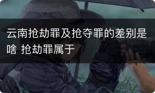 云南抢劫罪及抢夺罪的差别是啥 抢劫罪属于