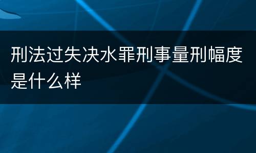刑法过失决水罪刑事量刑幅度是什么样