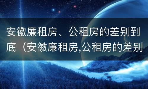 安徽廉租房、公租房的差别到底（安徽廉租房,公租房的差别到底有多大）
