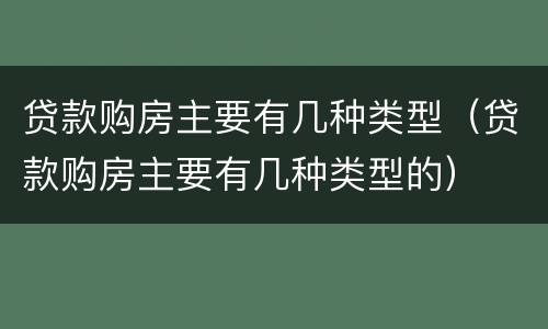贷款购房主要有几种类型（贷款购房主要有几种类型的）