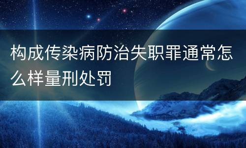 构成传染病防治失职罪通常怎么样量刑处罚