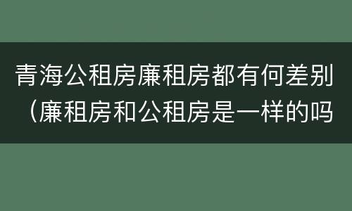 青海公租房廉租房都有何差别（廉租房和公租房是一样的吗）